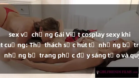 sex vợ chồng Gái Việt cosplay sexy khiến fan hâm mộ phát cuồng: Thử thách sức hút từ những bộ trang phục đầy sáng tạo và quyến rũ!