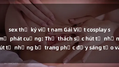 sex thư ký việt nam Gái Việt cosplay sexy khiến fan hâm mộ phát cuồng: Thử thách sức hút từ những bộ trang phục đầy sáng tạo và quyến rũ!