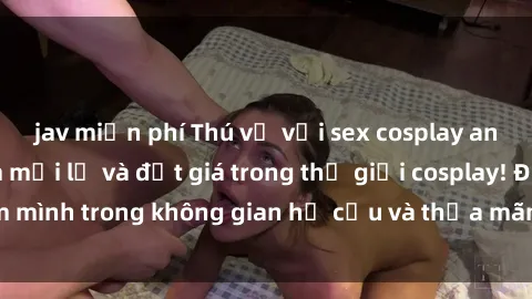 jav miễn phí Thú vị với sex cosplay anime: Trải nghiệm mới lạ và đắt giá trong thế giới cosplay! Đắm mình trong không gian hư cấu và thỏa mãn niềm đam mê của bạn!