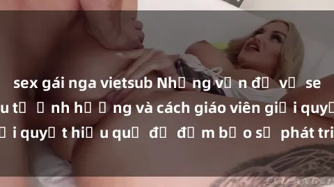sex gái nga vietsub Những vấn đề về sex học sinh: Các yếu tố ảnh hưởng và cách giáo viên giải quyết hiệu quả để đảm bảo sự phát triển toàn diện.