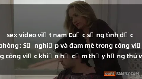 sex video việt nam Cuộc sống tình dục của nhân viên văn phòng: Sự nghiệp và đam mê trong công việc khiến họ cảm thấy hứng thú với tình dục?