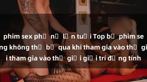 phim sex phụ nữ lớn tuổi Top bộ phim sex châu âu nổi tiếng không thể bỏ qua khi tham gia vào thế giới giải trí đồng tính