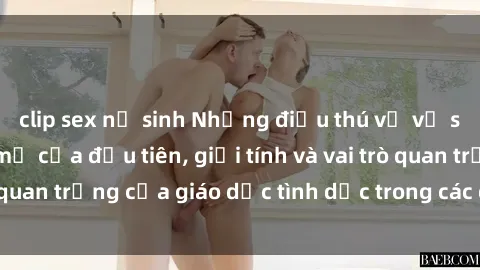 clip sex nữ sinh Những điều thú vị về sex ở Bắc Âu: Sự mở cửa đầu tiên, giới tính và vai trò quan trọng của giáo dục tình dục trong các quốc gia này.