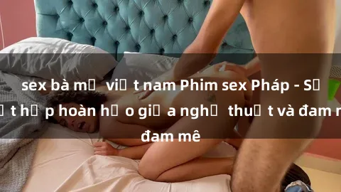 sex bà mẹ việt nam Phim sex Pháp - Sự kết hợp hoàn hảo giữa nghệ thuật và đam mê