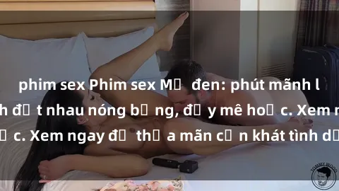 phim sex Phim sex Mỹ đen: phút mãnh liệt với những cảnh địt nhau nóng bỏng, đầy mê hoặc. Xem ngay để thỏa mãn cơn khát tình dục của bạn!