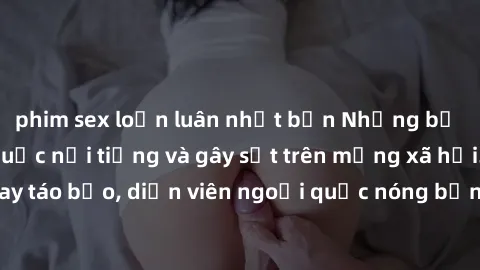 phim sex loạn luân nhật bản Những bộ phim sex ngoại quốc nổi tiếng và gây sốt trên mạng xã hội. Cảnh quay táo bạo, diễn viên ngoại quốc nóng bỏng trong các tác phẩm đỉnh cao.