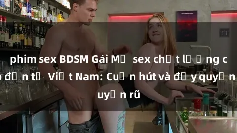 phim sex BDSM Gái Mỹ sex chất lượng cao đến từ Việt Nam: Cuốn hút và đầy quyến rũ