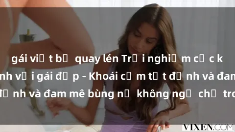 gái việt bị quay lén Trải nghiệm cực kỳ thú vị khi làm tình với gái đẹp - Khoái cảm tột đỉnh và đam mê bùng nổ không ngờ chỉ trong một đêm!