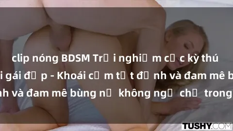 clip nóng BDSM Trải nghiệm cực kỳ thú vị khi làm tình với gái đẹp - Khoái cảm tột đỉnh và đam mê bùng nổ không ngờ chỉ trong một đêm!