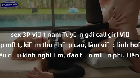 sex 3P việt nam Tuyển gái call girl Việt Nam gợi cảm, đẹp mắt, kiếm thu nhập cao, làm việc linh hoạt, không yêu cầu kinh nghiệm, đào tạo miễn phí. Liên hệ ngay để biết thêm chi tiết!