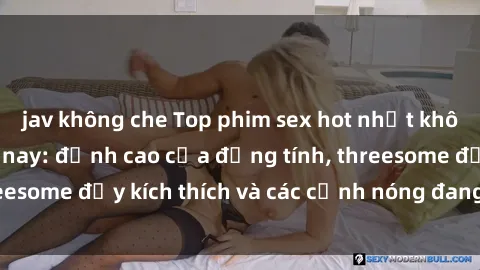 jav không che Top phim sex hot nhất không thể bỏ lỡ năm nay: đỉnh cao của đồng tính, threesome đầy kích thích và các cảnh nóng đang gây sốt!