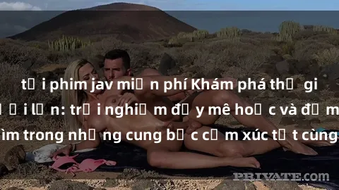 tải phim jav miễn phí Khám phá thế giới mới với sex người lớn: trải nghiệm đầy mê hoặc và đắm chìm trong những cung bậc cảm xúc tột cùng, hứng khởi và cuốn hút.