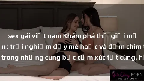 sex gái việt nam Khám phá thế giới mới với sex người lớn: trải nghiệm đầy mê hoặc và đắm chìm trong những cung bậc cảm xúc tột cùng, hứng khởi và cuốn hút.