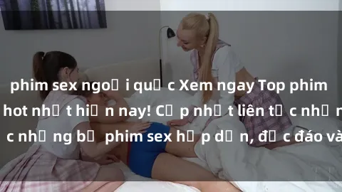 phim sex ngoại quốc Xem ngay Top phim sex mới nhất đang hot nhất hiện nay! Cập nhật liên tục những bộ phim sex hấp dẫn, độc đáo và đầy kích thích.