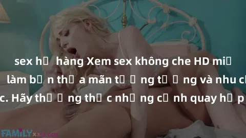sex họ hàng Xem sex không che HD miễn phí đảm bảo sẽ làm bạn thỏa mãn tưởng tượng và nhu cầu tình dục. Hãy thưởng thức những cảnh quay hấp dẫn và mãnh liệt ngay bây giờ!