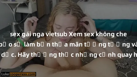 sex gái nga vietsub Xem sex không che HD miễn phí đảm bảo sẽ làm bạn thỏa mãn tưởng tượng và nhu cầu tình dục. Hãy thưởng thức những cảnh quay hấp dẫn và mãnh liệt ngay bây giờ!