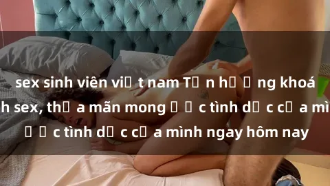 sex sinh viên việt nam Tận hưởng khoái cảm với gái xinh sex, thỏa mãn mong ước tình dục của mình ngay hôm nay