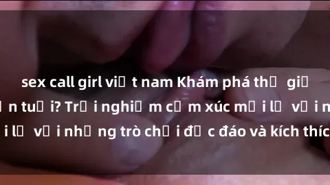 sex call girl việt nam Khám phá thế giới sex trực tuyến: Hơn tuổi? Trải nghiệm cảm xúc mới lạ với những trò chơi độc đáo và kích thích người lớn