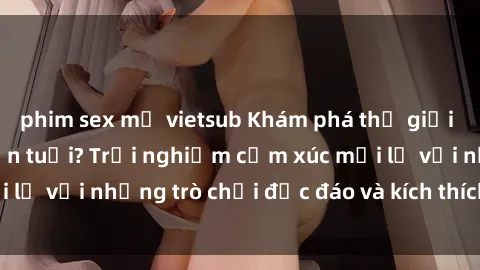 phim sex mỹ vietsub Khám phá thế giới sex trực tuyến: Hơn tuổi? Trải nghiệm cảm xúc mới lạ với những trò chơi độc đáo và kích thích người lớn