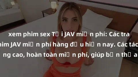 xem phim sex Tải JAV miễn phí: Các trang web cung cấp phim JAV miễn phí hàng đầu hiện nay. Các tác phẩm chất lượng cao, hoàn toàn miễn phí, giúp bạn thỏa mãn niềm đam mê mà không tốn kém.