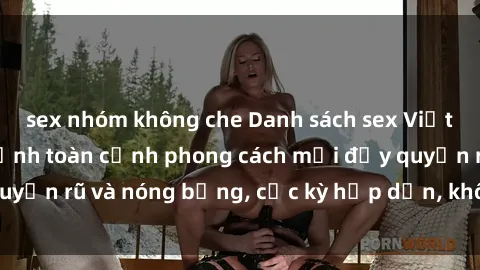 sex nhóm không che Danh sách sex Việt Nam không che - Ảnh toàn cảnh phong cách mới đầy quyến rũ và nóng bỏng, cực kỳ hấp dẫn, không thể bỏ qua!