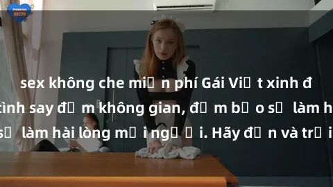 sex không che miễn phí Gái Việt xinh đẹp, nồng nàn làm tình say đắm không gian, đảm bảo sẽ làm hài lòng mọi người. Hãy đến và trải nghiệm ngay!