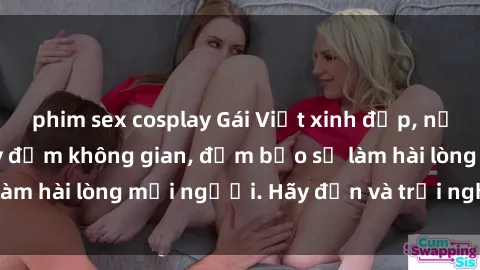 phim sex cosplay Gái Việt xinh đẹp, nồng nàn làm tình say đắm không gian, đảm bảo sẽ làm hài lòng mọi người. Hãy đến và trải nghiệm ngay!