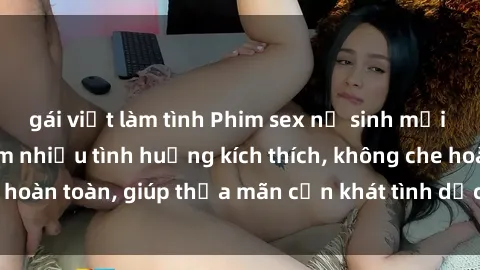 gái việt làm tình Phim sex nữ sinh mới nhất: Trải nghiệm nhiều tình huống kích thích, không che hoàn toàn, giúp thỏa mãn cơn khát tình dục của các bạn trẻ