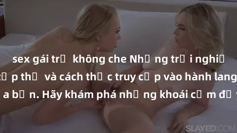 sex gái trẻ không che Những trải nghiệm mới lạ với sex tập thể và cách thức truy cập vào hành lang đ