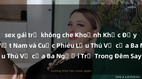 sex gái trẻ không che Khoảnh Khắc Đầy Kịch Tính: Sex  Việt Nam và Cuộc Phiêu Lưu Thú Vị của Ba Người Trẻ Trong Đêm Say Đắm