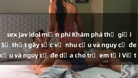 sex jav idol miễn phí Khám phá thế giới sex loli Việt Nam: Sự thật gây sốc về nhu cầu và nguy cơ đe dọa cho trẻ em tại Việt Nam