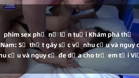 phim sex phụ nữ lớn tuổi Khám phá thế giới sex loli Việt Nam: Sự thật gây sốc về nhu cầu và nguy cơ đe dọa cho trẻ em tại Việt Nam