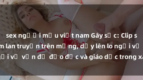 sex người mẫu việt nam Gây sốc: Clip sex mẹ con Việt Nam lan truyền trên mạng, dấy lên lo ngại về vấn đề đạo đức và giáo dục trong xã hội hiện nay.
