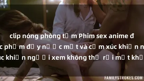 clip nóng phòng tắm Phim sex anime đỉnh cao: Những tác phẩm đầy nước mắt và cảm xúc khiến người xem không thể rời mắt khỏi màn hình