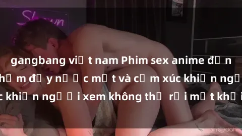 gangbang việt nam Phim sex anime đỉnh cao: Những tác phẩm đầy nước mắt và cảm xúc khiến người xem không thể rời mắt khỏi màn hình