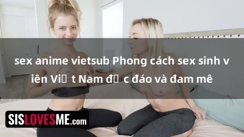 sex anime vietsub Phong cách sex sinh viên Việt Nam độc đáo và đam mê